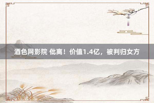 酒色网影院 仳离!价值1.4亿,被判归女方