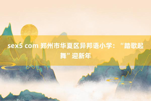 sex5 com 郑州市华夏区异邦语小学：“踏歌起舞”迎新年