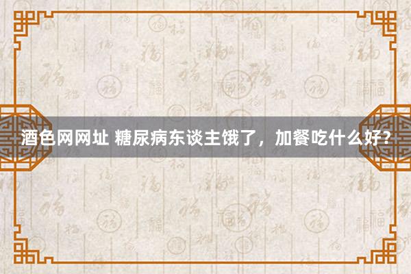 酒色网网址 糖尿病东谈主饿了，加餐吃什么好？