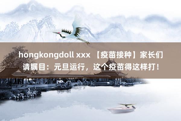 hongkongdoll xxx 【疫苗接种】家长们请瞩目：元旦运行，这个疫苗得这样打！