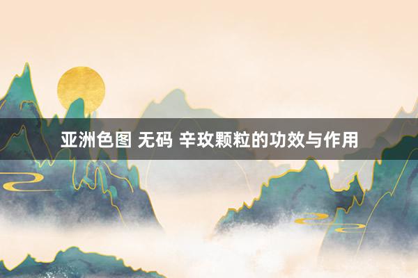 亚洲色图 无码 辛玫颗粒的功效与作用