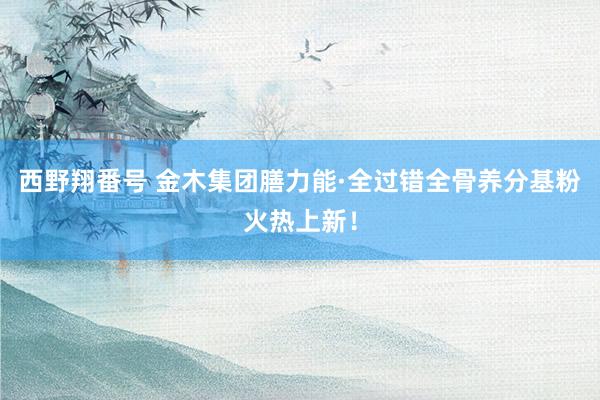 西野翔番号 金木集团膳力能·全过错全骨养分基粉火热上新！