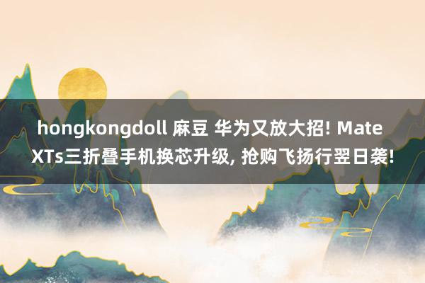 hongkongdoll 麻豆 华为又放大招! Mate XTs三折叠手机换芯升级， 抢购飞扬行翌日袭!