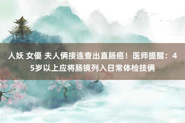 人妖 女優 夫人俩接连查出直肠癌!医师提醒:45岁以上应将肠镜列入日常体检技俩