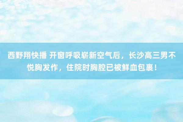 西野翔快播 开窗呼吸崭新空气后，长沙高三男不悦胸发作，住院时胸腔已被鲜血包裹！