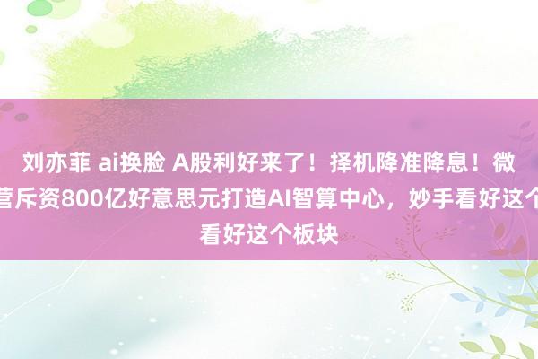 刘亦菲 ai换脸 A股利好来了！择机降准降息！微软经营斥资800亿好意思元打造AI智算中心，妙手看好这个板块