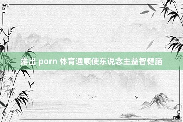 露出 porn 体育通顺使东说念主益智健脑
