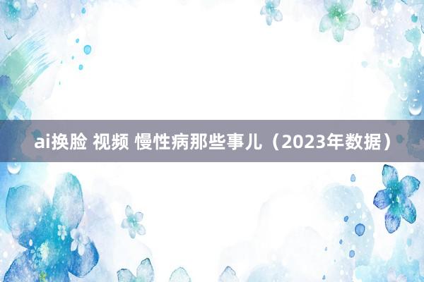 ai换脸 视频 慢性病那些事儿（2023年数据）