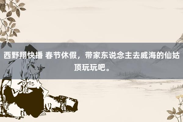 西野翔快播 春节休假，带家东说念主去威海的仙姑顶玩玩吧。