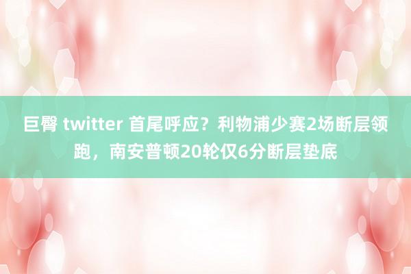 巨臀 twitter 首尾呼应？利物浦少赛2场断层领跑，南安普顿20轮仅6分断层垫底
