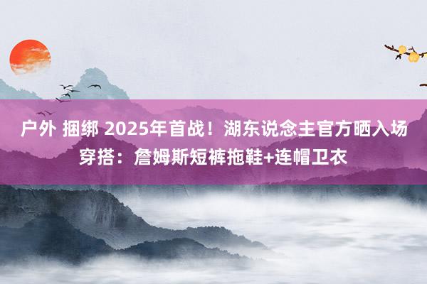 户外 捆绑 2025年首战！湖东说念主官方晒入场穿搭：詹姆斯短裤拖鞋+连帽卫衣
