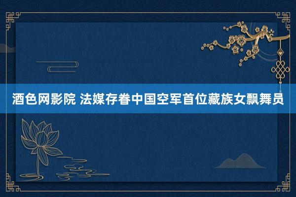 酒色网影院 法媒存眷中国空军首位藏族女飘舞员