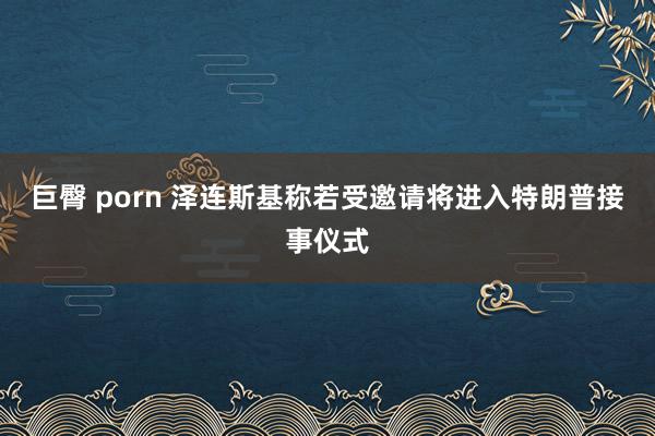 巨臀 porn 泽连斯基称若受邀请将进入特朗普接事仪式
