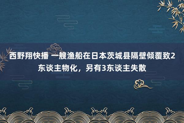 西野翔快播 一艘渔船在日本茨城县隔壁倾覆致2东谈主物化，另有3东谈主失散