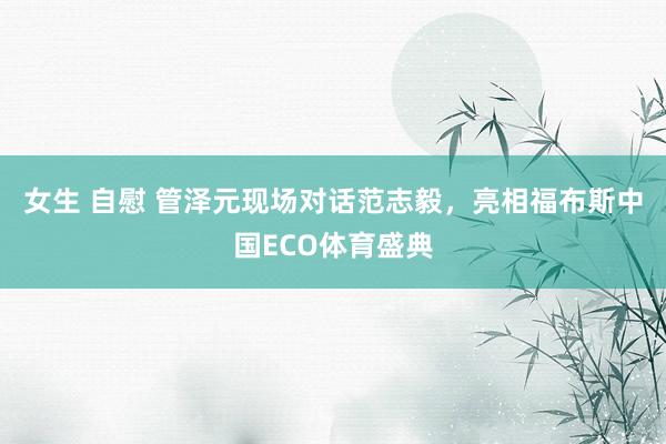 女生 自慰 管泽元现场对话范志毅，亮相福布斯中国ECO体育盛典