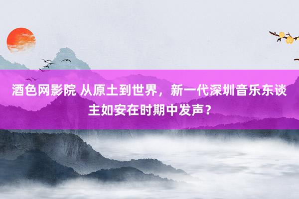 酒色网影院 从原土到世界，新一代深圳音乐东谈主如安在时期中发声？