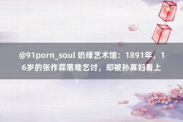 @91porn_soul 奶绿艺术馆：1891年，16岁的张作霖落难乞讨，却被孙寡妇看上