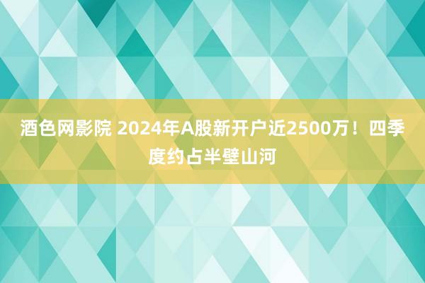酒色网影院 2024年A股新开户近2500万！四季度约占半壁山河