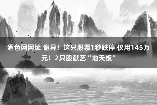 酒色网网址 诡异！这只股票1秒跌停 仅用145万元！2只股献艺“地天板”