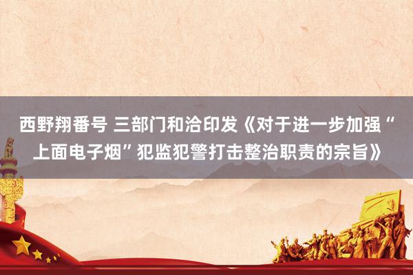 西野翔番号 三部门和洽印发《对于进一步加强“上面电子烟”犯监犯警打击整治职责的宗旨》
