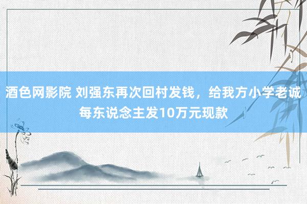 酒色网影院 刘强东再次回村发钱，给我方小学老诚每东说念主发10万元现款