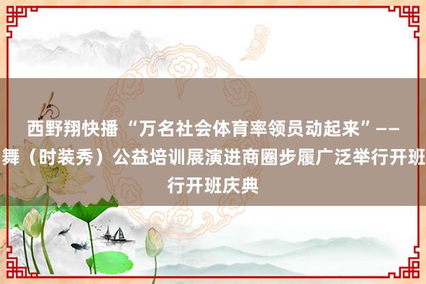 西野翔快播 “万名社会体育率领员动起来”——广场舞（时装秀）公益培训展演进商圈步履广泛举行开班庆典