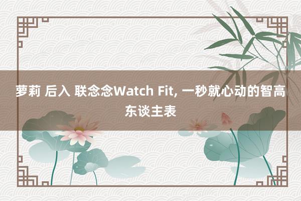萝莉 后入 联念念Watch Fit， 一秒就心动的智高东谈主表