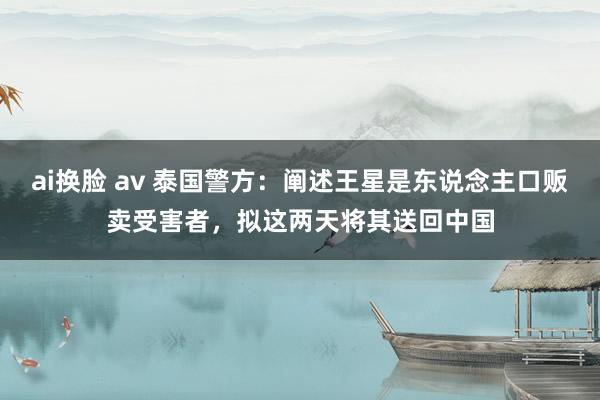 ai换脸 av 泰国警方：阐述王星是东说念主口贩卖受害者，拟这两天将其送回中国