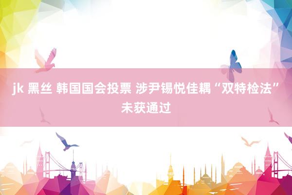 jk 黑丝 韩国国会投票 涉尹锡悦佳耦“双特检法”未获通过