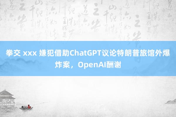 拳交 xxx 嫌犯借助ChatGPT议论特朗普旅馆外爆炸案，OpenAI酬谢
