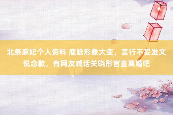 北条麻妃个人资料 鹿晗形象大变，言行不妥发文说念歉，有网友喊话关晓彤官宣离婚吧