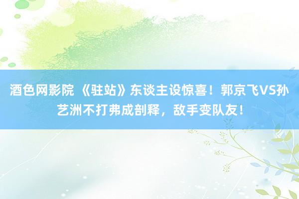 酒色网影院 《驻站》东谈主设惊喜！郭京飞VS孙艺洲不打弗成剖释，敌手变队友！
