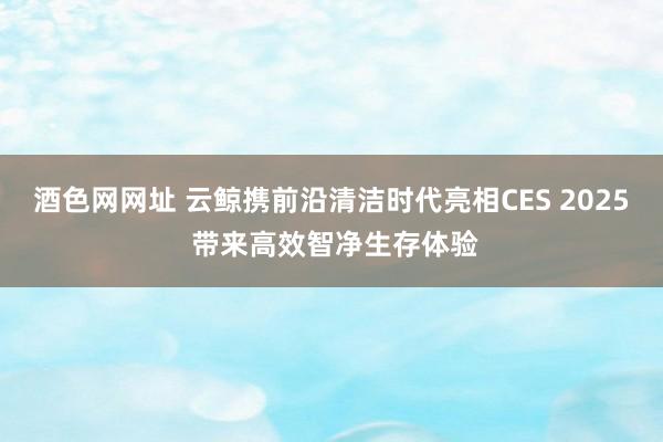 酒色网网址 云鲸携前沿清洁时代亮相CES 2025 带来高效智净生存体验