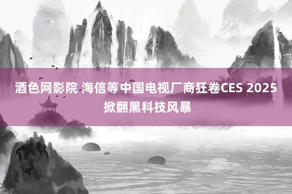 酒色网影院 海信等中国电视厂商狂卷CES 2025 掀翻黑科技风暴