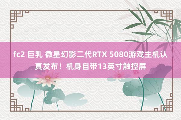 fc2 巨乳 微星幻影二代RTX 5080游戏主机认真发布！机身自带13英寸触控屏