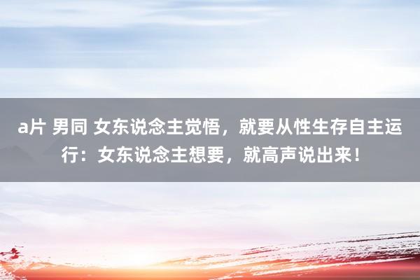 a片 男同 女东说念主觉悟，就要从性生存自主运行：女东说念主想要，就高声说出来！
