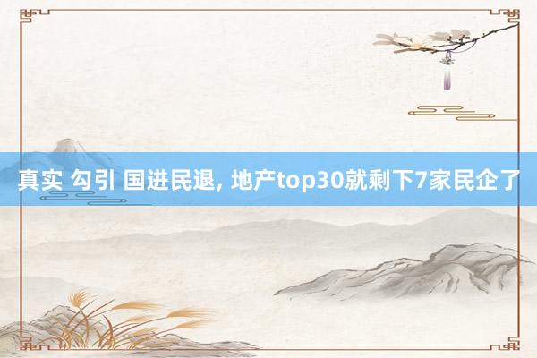 真实 勾引 国进民退， 地产top30就剩下7家民企了