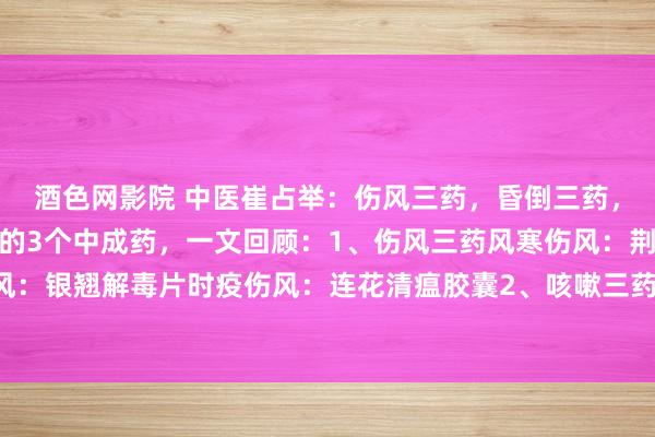 酒色网影院 中医崔占举:伤风三药,昏倒三药,口疮三药,养息常见病的3个中成药,一文回顾:1、伤风三药风寒伤风:荆防颗粒风热伤风:银翘解毒片时疫伤风:连花清瘟胶囊2、咳嗽三药:风寒犯肺:通宣理肺丸风热犯肺:急...