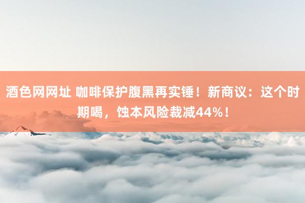 酒色网网址 咖啡保护腹黑再实锤！新商议：这个时期喝，蚀本风险裁减44%！
