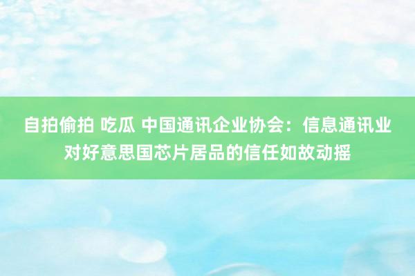 自拍偷拍 吃瓜 中国通讯企业协会：信息通讯业对好意思国芯片居品的信任如故动摇