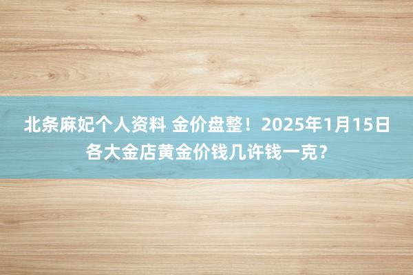 北条麻妃个人资料 金价盘整！2025年1月15日各大金店黄金价钱几许钱一克？