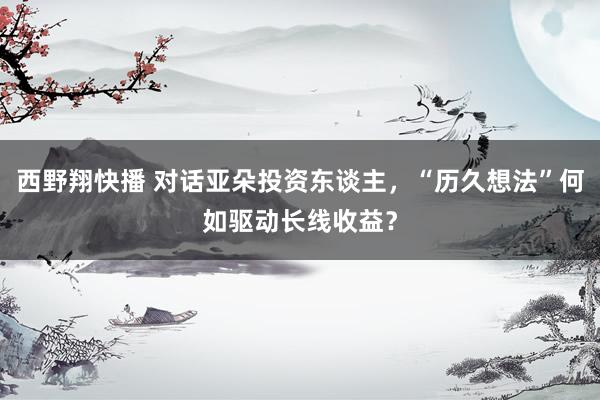 西野翔快播 对话亚朵投资东谈主，“历久想法”何如驱动长线收益？