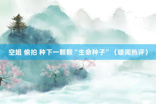 空姐 偷拍 种下一颗颗“生命种子”（暖闻热评）