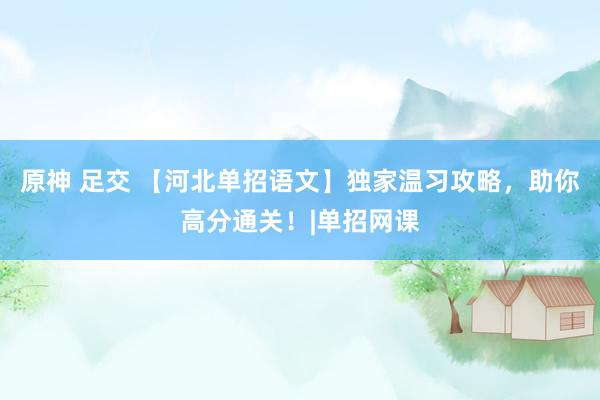 原神 足交 【河北单招语文】独家温习攻略，助你高分通关！|单招网课