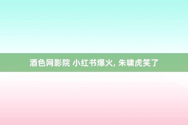 酒色网影院 小红书爆火， 朱啸虎笑了