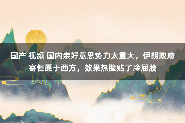 国产 视频 国内亲好意思势力太重大，伊朗政府寄但愿于西方，效果热脸贴了冷屁股