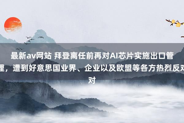最新av网站 拜登离任前再对AI芯片实施出口管理，遭到好意思国业界、企业以及欧盟等各方热烈反对