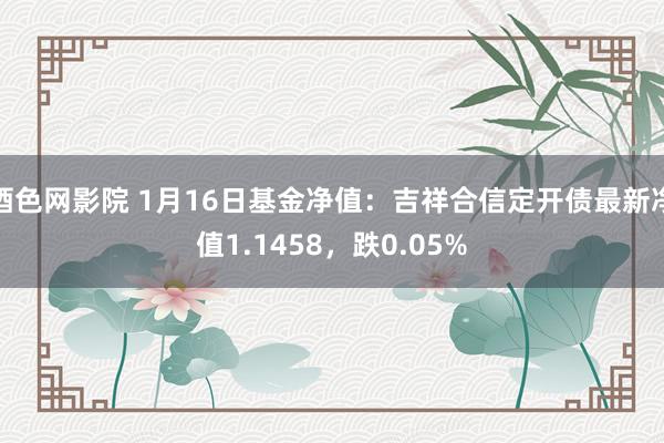酒色网影院 1月16日基金净值：吉祥合信定开债最新净值1.1458，跌0.05%