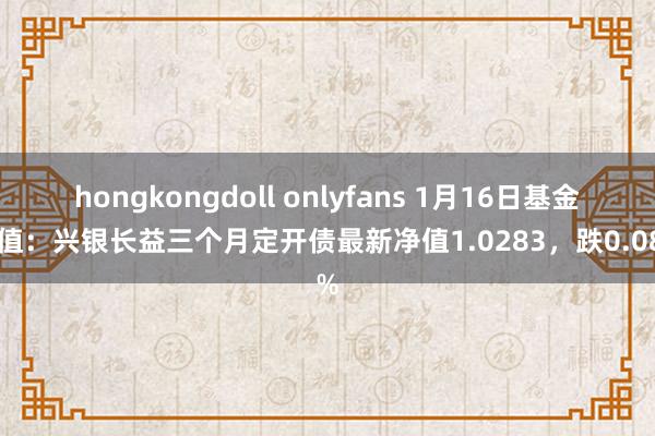 hongkongdoll onlyfans 1月16日基金净值：兴银长益三个月定开债最新净值1.0283，跌0.08%