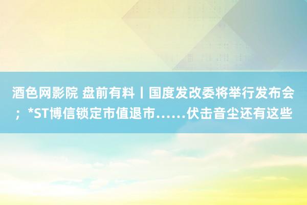 酒色网影院 盘前有料丨国度发改委将举行发布会；*ST博信锁定市值退市……伏击音尘还有这些